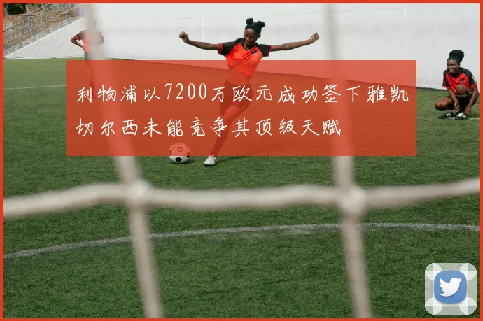 利物浦以7200万欧元成功签下雅凯切尔西未能竞争其顶级天赋