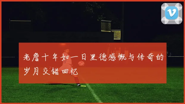 老詹十年如一日里德感慨与传奇的岁月交错回忆