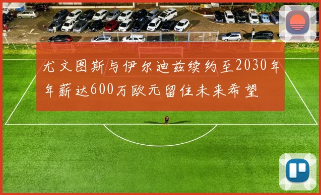尤文图斯与伊尔迪兹续约至2030年年薪达600万欧元留住未来希望