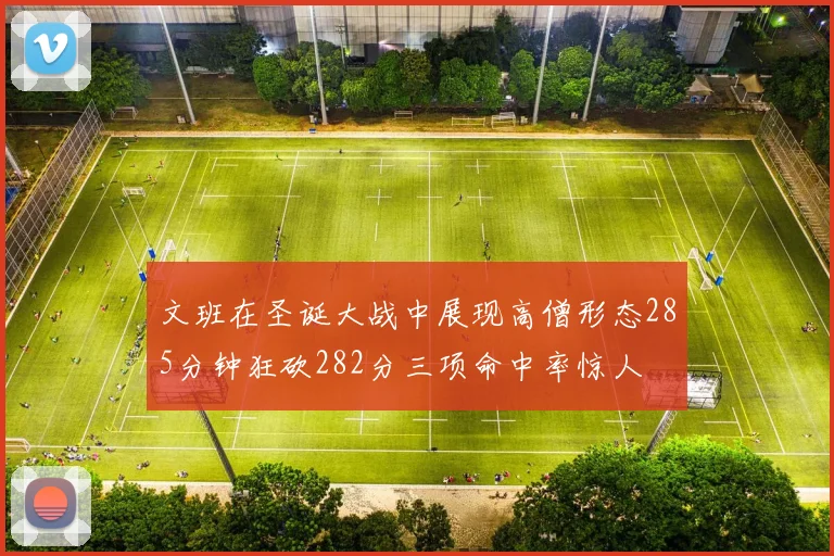 文班在圣诞大战中展现高僧形态285分钟狂砍282分三项命中率惊人