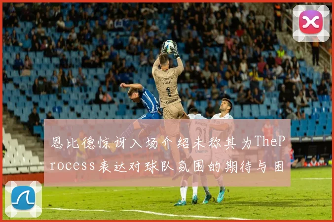 恩比德惊讶入场介绍未称其为TheProcess表达对球队氛围的期待与困惑